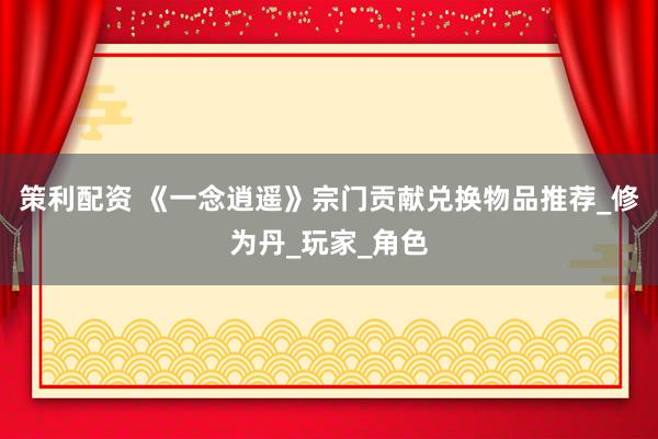 策利配资 《一念逍遥》宗门贡献兑换物品推荐_修为丹_玩家_角色
