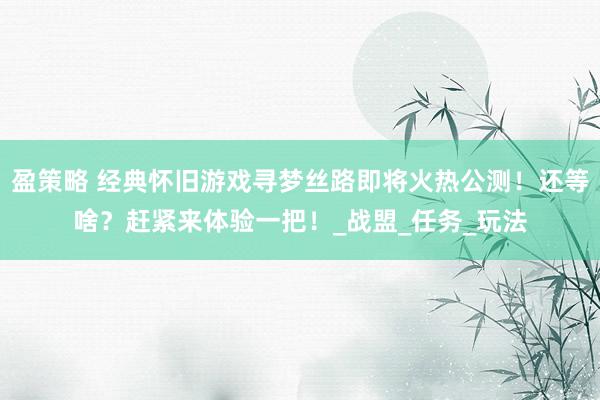 盈策略 经典怀旧游戏寻梦丝路即将火热公测！还等啥？赶紧来体验一把！_战盟_任务_玩法