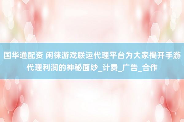 国华通配资 闲徕游戏联运代理平台为大家揭开手游代理利润的神秘面纱_计费_广告_合作