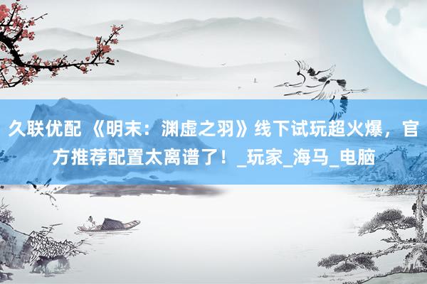 久联优配 《明末：渊虚之羽》线下试玩超火爆，官方推荐配置太离谱了！_玩家_海马_电脑