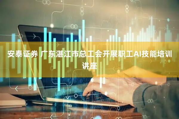 安泰证券 广东湛江市总工会开展职工AI技能培训讲座