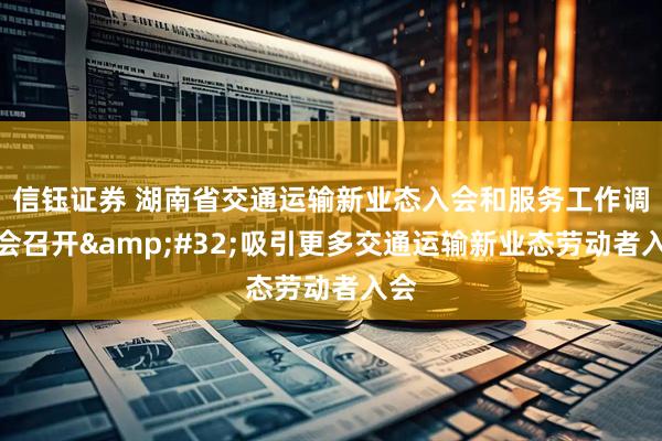 信钰证券 湖南省交通运输新业态入会和服务工作调度会召开&#32;吸引更多交通运输新业态劳动者入会