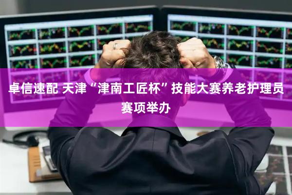 卓信速配 天津“津南工匠杯”技能大赛养老护理员赛项举办