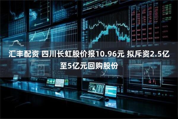 汇丰配资 四川长虹股价报10.96元 拟斥资2.5亿至5亿元回购股份