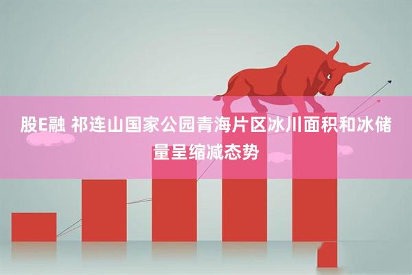股E融 祁连山国家公园青海片区冰川面积和冰储量呈缩减态势