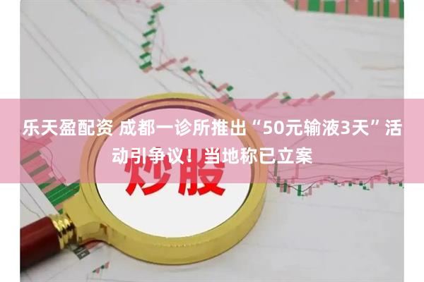 乐天盈配资 成都一诊所推出“50元输液3天”活动引争议！当地称已立案