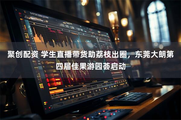 聚创配资 学生直播带货助荔枝出圈，东莞大朗第四届佳果游园荟启动