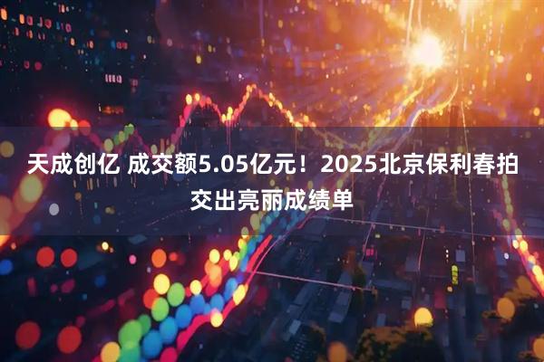 天成创亿 成交额5.05亿元！2025北京保利春拍交出亮丽成绩单