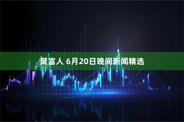 聚富人 6月20日晚间新闻精选