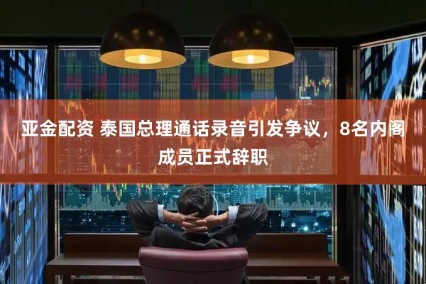 亚金配资 泰国总理通话录音引发争议，8名内阁成员正式辞职