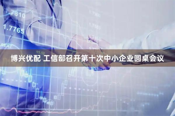 博兴优配 工信部召开第十次中小企业圆桌会议