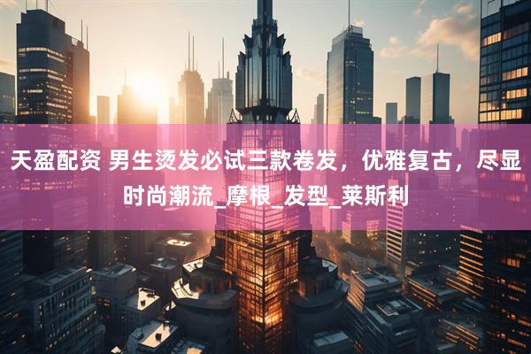 天盈配资 男生烫发必试三款卷发，优雅复古，尽显时尚潮流_摩根_发型_莱斯利
