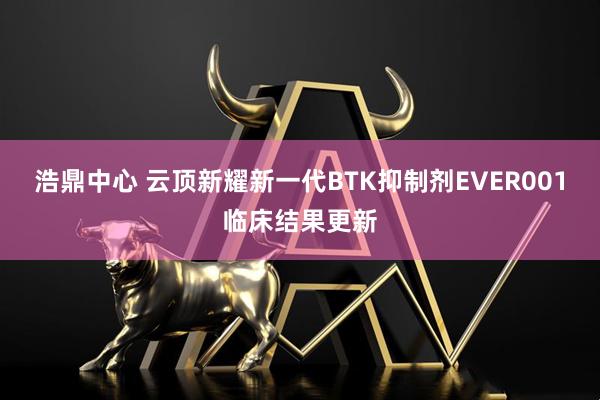 浩鼎中心 云顶新耀新一代BTK抑制剂EVER001临床结果更新