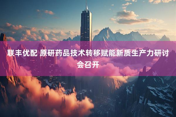 联丰优配 原研药品技术转移赋能新质生产力研讨会召开
