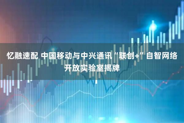忆融速配 中国移动与中兴通讯“联创+”自智网络开放实验室揭牌