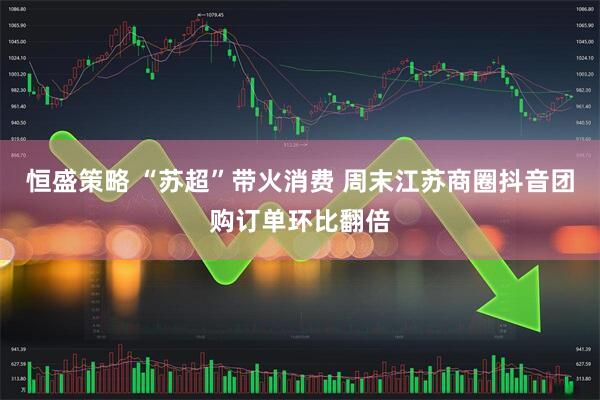 恒盛策略 “苏超”带火消费 周末江苏商圈抖音团购订单环比翻倍