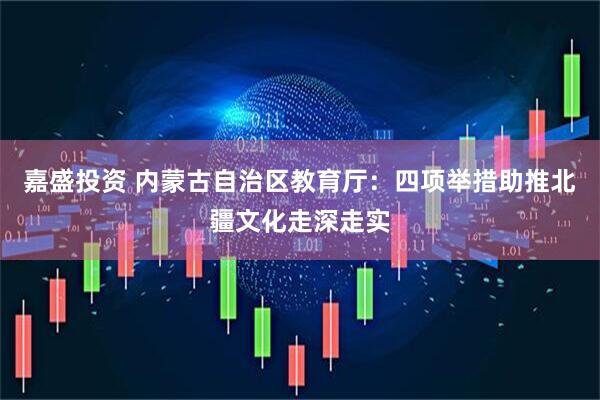 嘉盛投资 内蒙古自治区教育厅：四项举措助推北疆文化走深走实