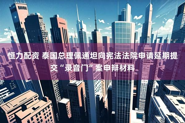 恒力配资 泰国总理佩通坦向宪法法院申请延期提交“录音门”案申辩材料