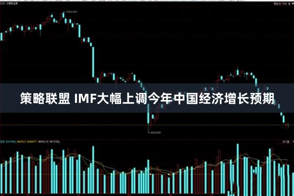 策略联盟 IMF大幅上调今年中国经济增长预期