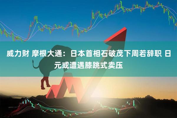 威力财 摩根大通：日本首相石破茂下周若辞职 日元或遭遇膝跳式卖压