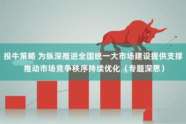 投牛策略 为纵深推进全国统一大市场建设提供支撑 推动市场竞争秩序持续优化（专题深思）