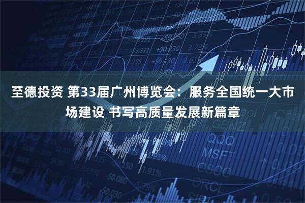 至德投资 第33届广州博览会：服务全国统一大市场建设 书写高质量发展新篇章
