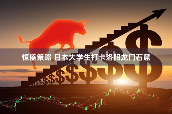 恒盛策略 日本大学生打卡洛阳龙门石窟