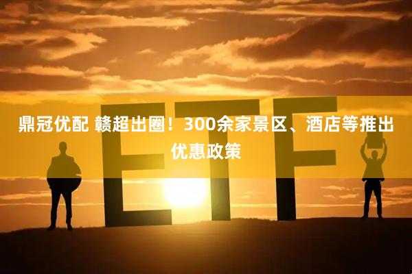 鼎冠优配 赣超出圈！300余家景区、酒店等推出优惠政策