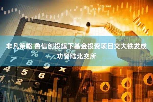 非凡策略 鲁信创投旗下基金投资项目交大铁发成功登陆北交所