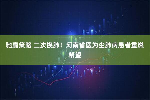 驰赢策略 二次换肺！河南省医为尘肺病患者重燃希望