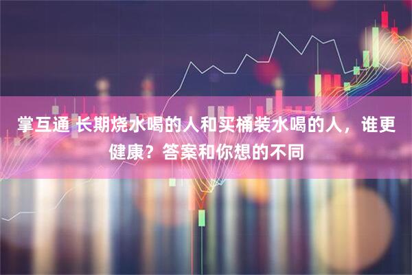 掌互通 长期烧水喝的人和买桶装水喝的人，谁更健康？答案和你想的不同