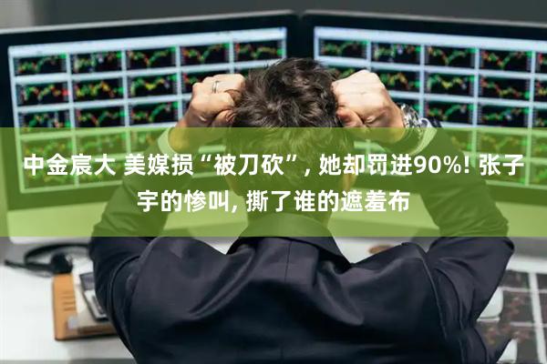 中金宸大 美媒损“被刀砍”, 她却罚进90%! 张子宇的惨叫, 撕了谁的遮羞布